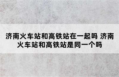 济南火车站和高铁站在一起吗 济南火车站和高铁站是同一个吗